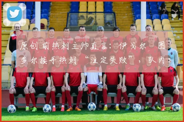 原创 前热刺主帅直言:伊戈尔・图多尔接手热刺 “注定失败”,队内氛围 “ toxic 至极”