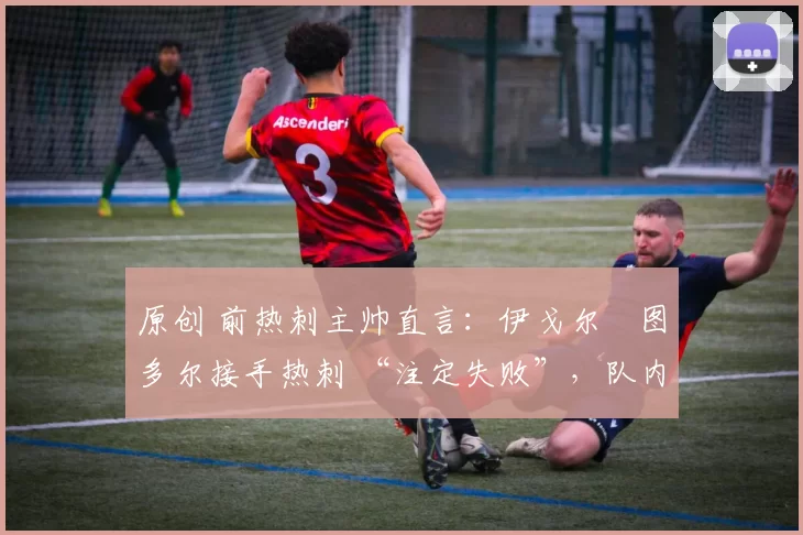 原创 前热刺主帅直言:伊戈尔・图多尔接手热刺 “注定失败”,队内氛围 “ toxic 至极”