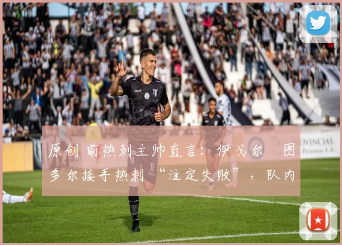 原创 前热刺主帅直言:伊戈尔・图多尔接手热刺 “注定失败”,队内氛围 “ toxic 至极”