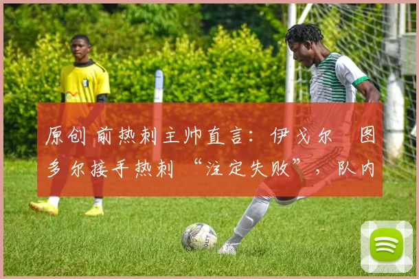 原创 前热刺主帅直言:伊戈尔・图多尔接手热刺 “注定失败”,队内氛围 “ toxic 至极”