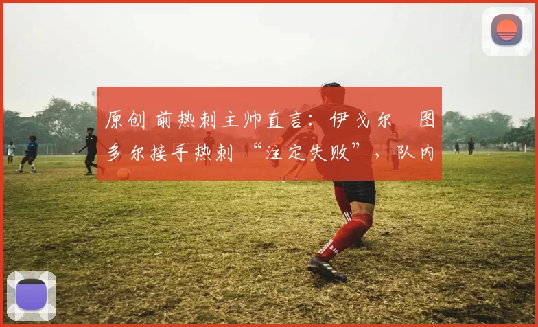 原创 前热刺主帅直言：伊戈尔・图多尔接手热刺 “注定失败”，队内氛围 “ toxic 至极”