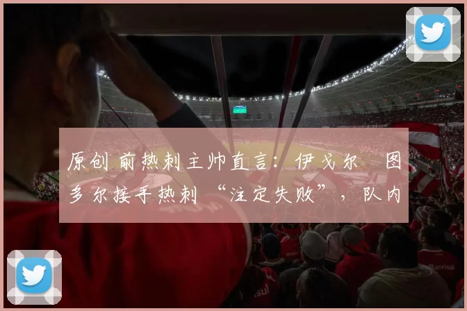 原创 前热刺主帅直言:伊戈尔・图多尔接手热刺 “注定失败”,队内氛围 “ toxic 至极”