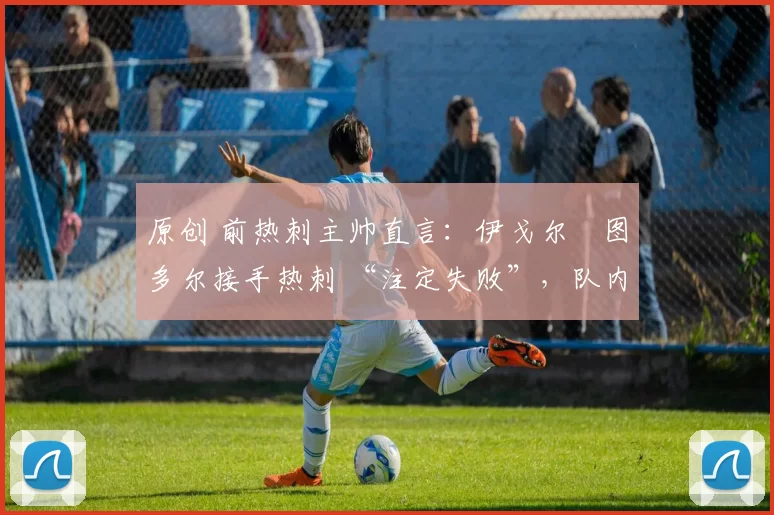 原创 前热刺主帅直言:伊戈尔・图多尔接手热刺 “注定失败”,队内氛围 “ toxic 至极”