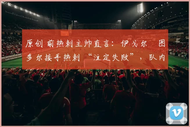 原创 前热刺主帅直言：伊戈尔・图多尔接手热刺 “注定失败”，队内氛围 “ toxic 至极”