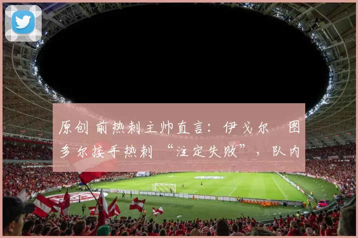 原创 前热刺主帅直言：伊戈尔・图多尔接手热刺 “注定失败”，队内氛围 “ toxic 至极”