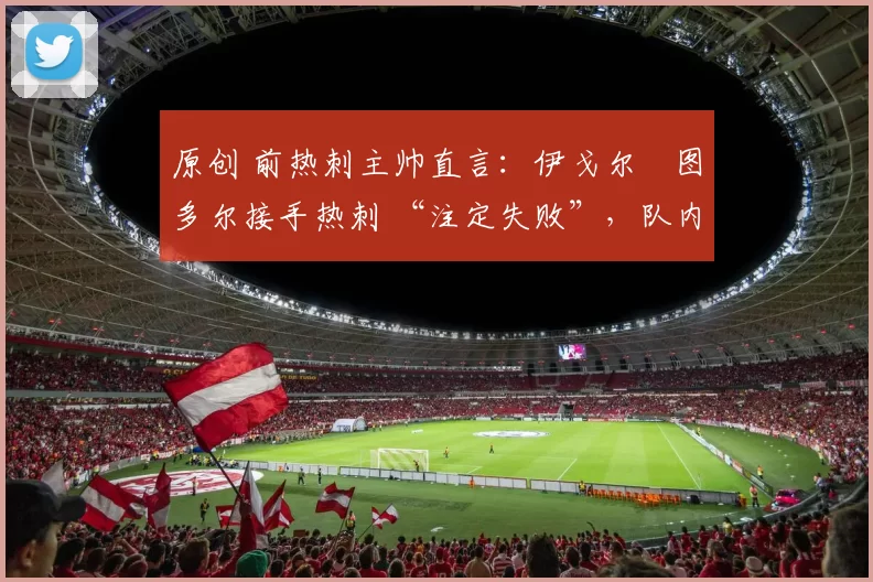 原创 前热刺主帅直言：伊戈尔・图多尔接手热刺 “注定失败”，队内氛围 “ toxic 至极”