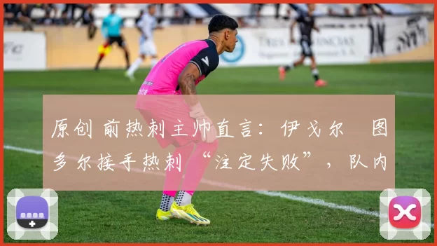 原创 前热刺主帅直言:伊戈尔・图多尔接手热刺 “注定失败”,队内氛围 “ toxic 至极”