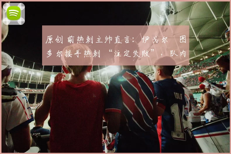 原创 前热刺主帅直言：伊戈尔・图多尔接手热刺 “注定失败”，队内氛围 “ toxic 至极”