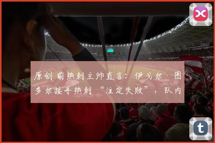 原创 前热刺主帅直言:伊戈尔・图多尔接手热刺 “注定失败”,队内氛围 “ toxic 至极”