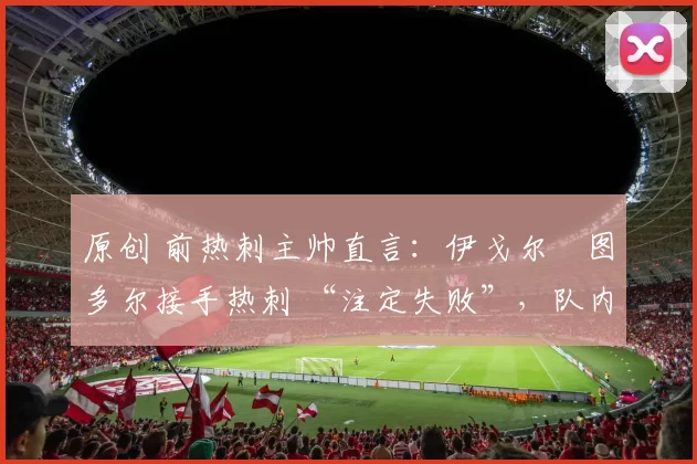 原创 前热刺主帅直言：伊戈尔・图多尔接手热刺 “注定失败”，队内氛围 “ toxic 至极”