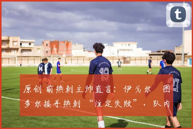 原创 前热刺主帅直言:伊戈尔・图多尔接手热刺 “注定失败”,队内氛围 “ toxic 至极”