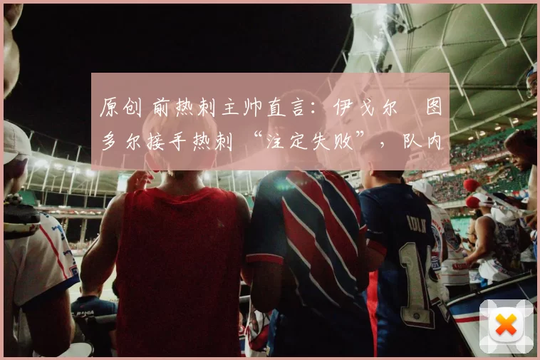 原创 前热刺主帅直言：伊戈尔・图多尔接手热刺 “注定失败”，队内氛围 “ toxic 至极”