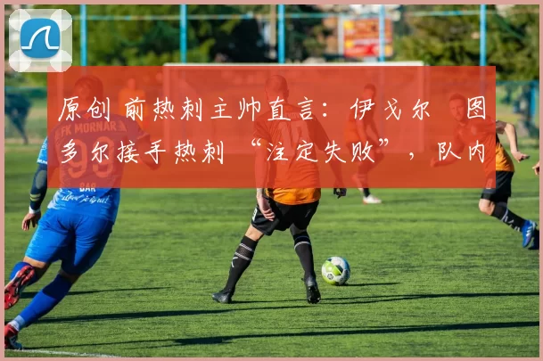 原创 前热刺主帅直言:伊戈尔・图多尔接手热刺 “注定失败”,队内氛围 “ toxic 至极”