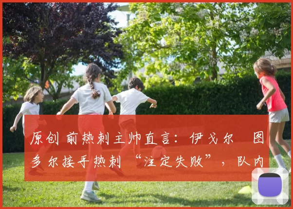 原创 前热刺主帅直言：伊戈尔・图多尔接手热刺 “注定失败”，队内氛围 “ toxic 至极”