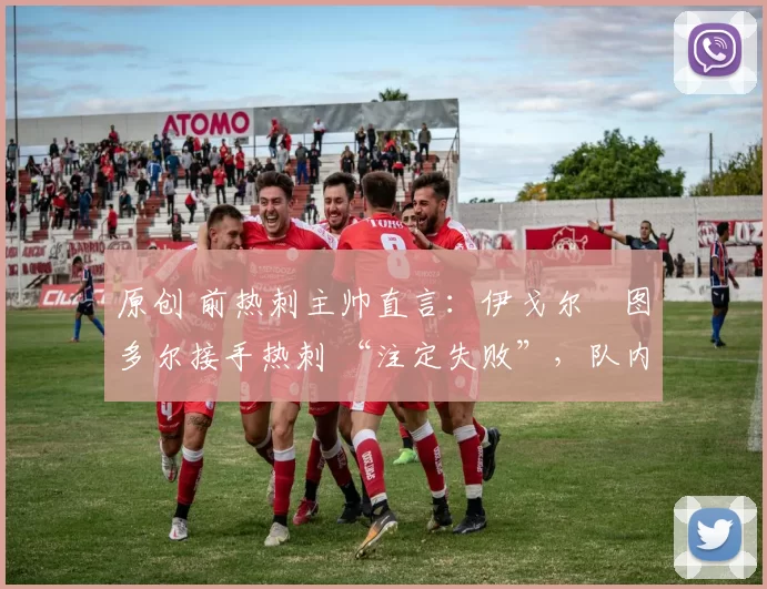 原创 前热刺主帅直言:伊戈尔・图多尔接手热刺 “注定失败”,队内氛围 “ toxic 至极”