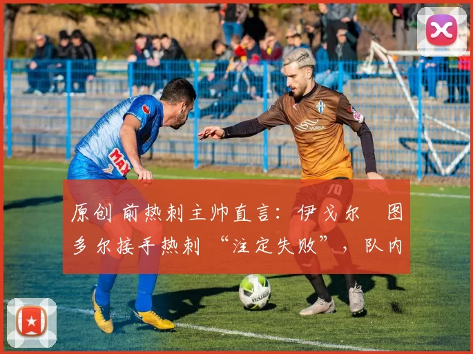 原创 前热刺主帅直言:伊戈尔・图多尔接手热刺 “注定失败”,队内氛围 “ toxic 至极”