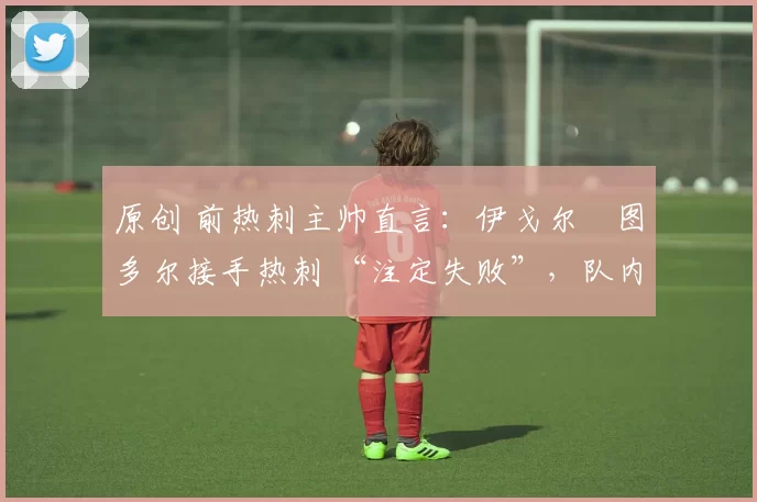原创 前热刺主帅直言:伊戈尔・图多尔接手热刺 “注定失败”,队内氛围 “ toxic 至极”
