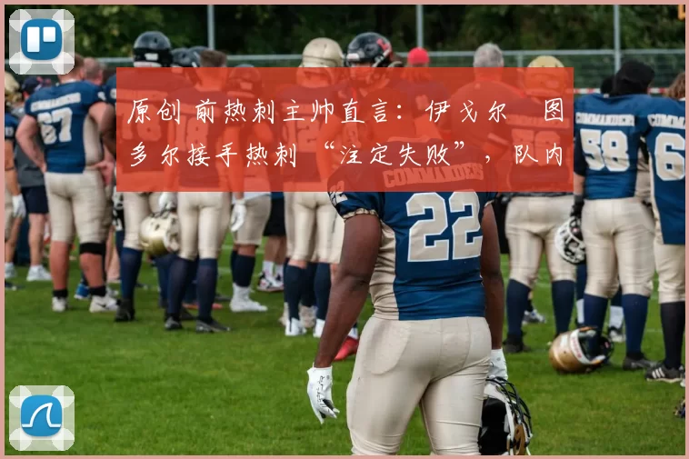 原创 前热刺主帅直言:伊戈尔・图多尔接手热刺 “注定失败”,队内氛围 “ toxic 至极”