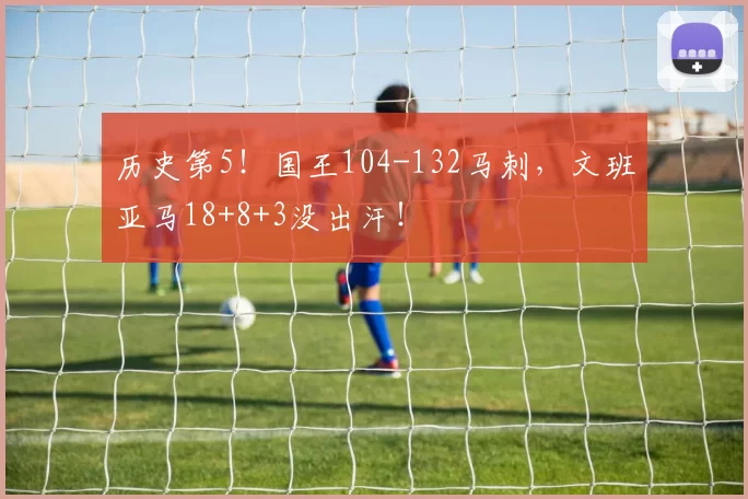 历史第5!国王104-132马刺,文班亚马18+8+3没出汗!