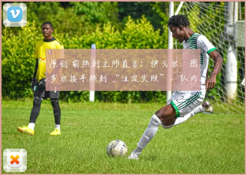 原创 前热刺主帅直言:伊戈尔・图多尔接手热刺 “注定失败”,队内氛围 “ toxic 至极”