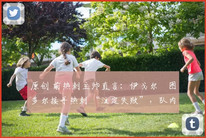 原创 前热刺主帅直言:伊戈尔・图多尔接手热刺 “注定失败”,队内氛围 “ toxic 至极”