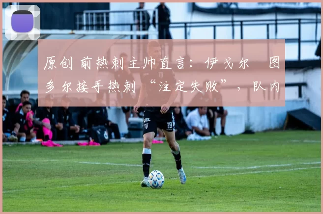 原创 前热刺主帅直言：伊戈尔・图多尔接手热刺 “注定失败”，队内氛围 “ toxic 至极”