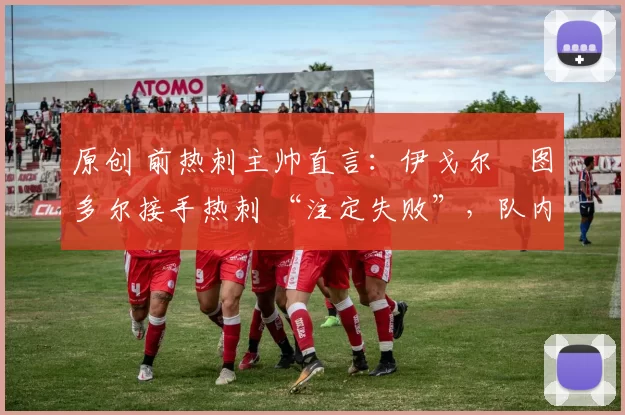 原创 前热刺主帅直言:伊戈尔・图多尔接手热刺 “注定失败”,队内氛围 “ toxic 至极”