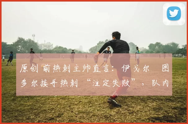 原创 前热刺主帅直言:伊戈尔・图多尔接手热刺 “注定失败”,队内氛围 “ toxic 至极”