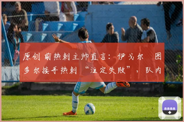 原创 前热刺主帅直言:伊戈尔・图多尔接手热刺 “注定失败”,队内氛围 “ toxic 至极”