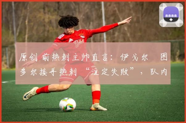 原创 前热刺主帅直言:伊戈尔・图多尔接手热刺 “注定失败”,队内氛围 “ toxic 至极”