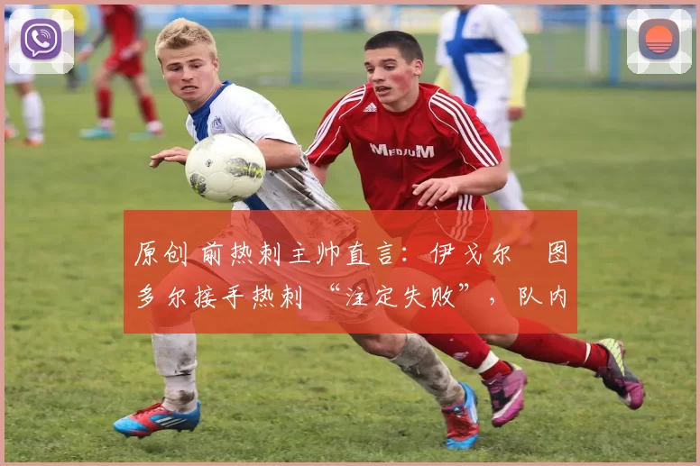 原创 前热刺主帅直言:伊戈尔・图多尔接手热刺 “注定失败”,队内氛围 “ toxic 至极”