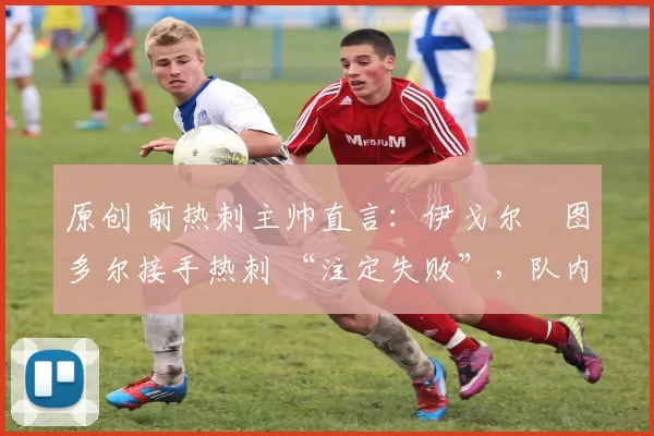 原创 前热刺主帅直言:伊戈尔・图多尔接手热刺 “注定失败”,队内氛围 “ toxic 至极”