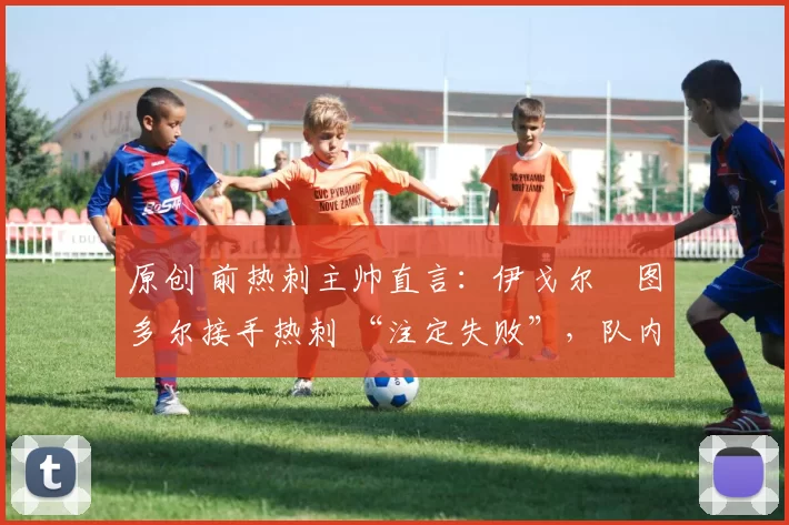 原创 前热刺主帅直言:伊戈尔・图多尔接手热刺 “注定失败”,队内氛围 “ toxic 至极”