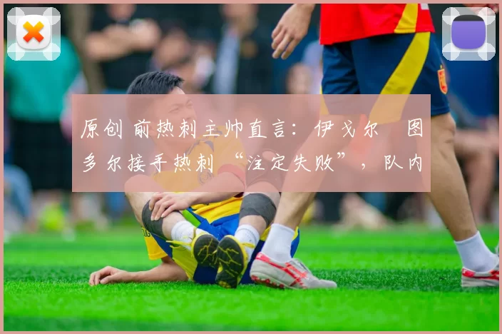 原创 前热刺主帅直言:伊戈尔・图多尔接手热刺 “注定失败”,队内氛围 “ toxic 至极”