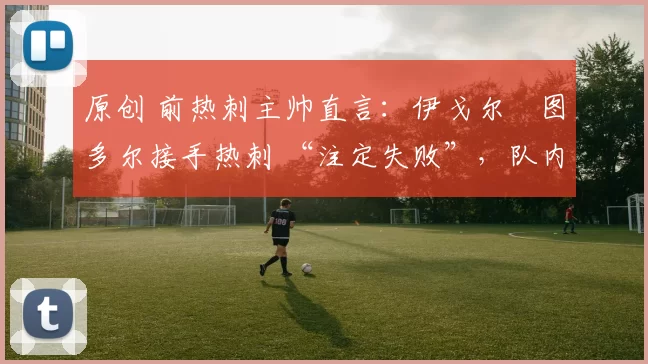 原创 前热刺主帅直言:伊戈尔・图多尔接手热刺 “注定失败”,队内氛围 “ toxic 至极”