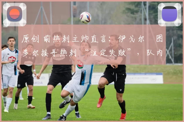 原创 前热刺主帅直言：伊戈尔・图多尔接手热刺 “注定失败”，队内氛围 “ toxic 至极”