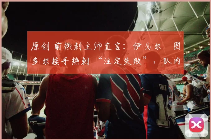 原创 前热刺主帅直言：伊戈尔・图多尔接手热刺 “注定失败”，队内氛围 “ toxic 至极”