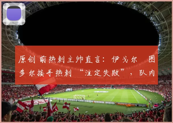 原创 前热刺主帅直言:伊戈尔・图多尔接手热刺 “注定失败”,队内氛围 “ toxic 至极”