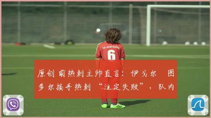 原创 前热刺主帅直言:伊戈尔・图多尔接手热刺 “注定失败”,队内氛围 “ toxic 至极”