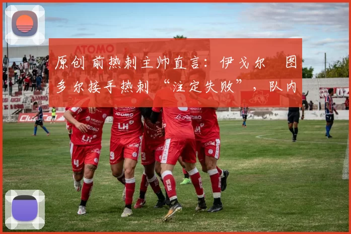 原创 前热刺主帅直言:伊戈尔・图多尔接手热刺 “注定失败”,队内氛围 “ toxic 至极”