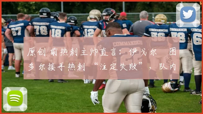 原创 前热刺主帅直言:伊戈尔・图多尔接手热刺 “注定失败”,队内氛围 “ toxic 至极”