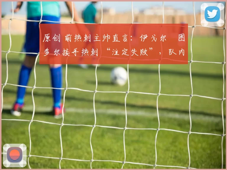 原创 前热刺主帅直言:伊戈尔・图多尔接手热刺 “注定失败”,队内氛围 “ toxic 至极”