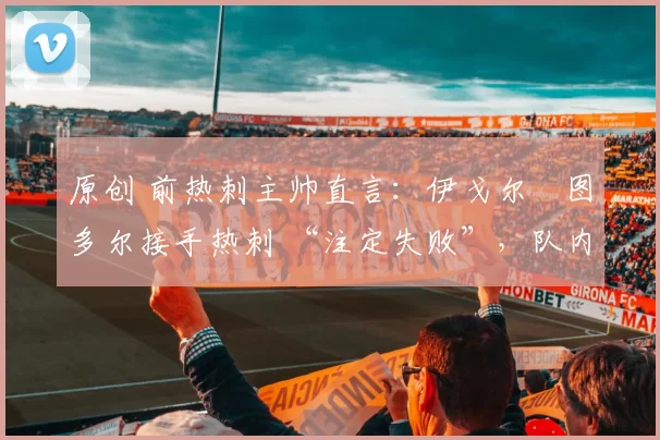 原创 前热刺主帅直言：伊戈尔・图多尔接手热刺 “注定失败”，队内氛围 “ toxic 至极”