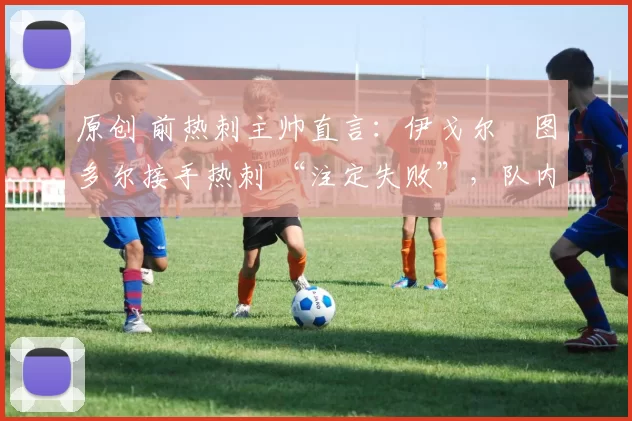 原创 前热刺主帅直言:伊戈尔・图多尔接手热刺 “注定失败”,队内氛围 “ toxic 至极”