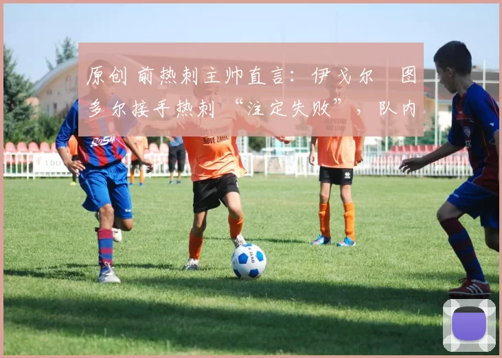 原创 前热刺主帅直言:伊戈尔・图多尔接手热刺 “注定失败”,队内氛围 “ toxic 至极”