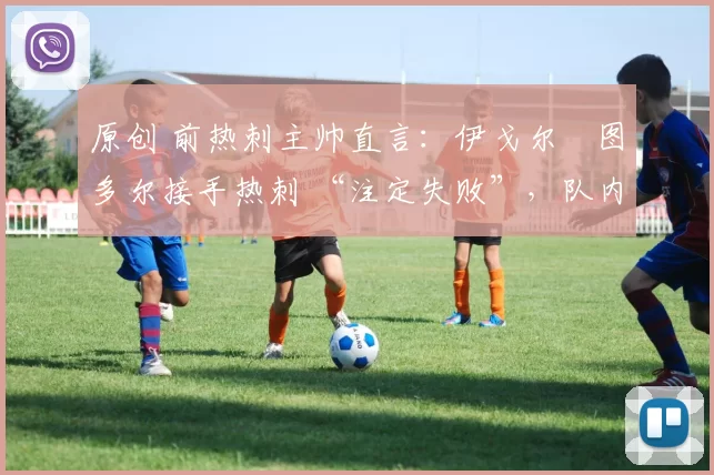 原创 前热刺主帅直言:伊戈尔・图多尔接手热刺 “注定失败”,队内氛围 “ toxic 至极”