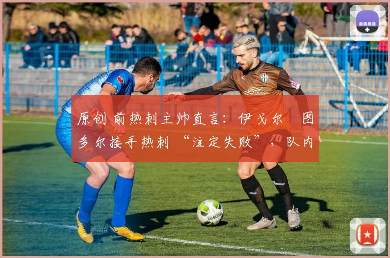 原创 前热刺主帅直言:伊戈尔・图多尔接手热刺 “注定失败”,队内氛围 “ toxic 至极”