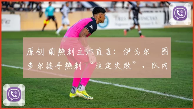 原创 前热刺主帅直言:伊戈尔・图多尔接手热刺 “注定失败”,队内氛围 “ toxic 至极”