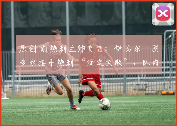 原创 前热刺主帅直言:伊戈尔・图多尔接手热刺 “注定失败”,队内氛围 “ toxic 至极”
