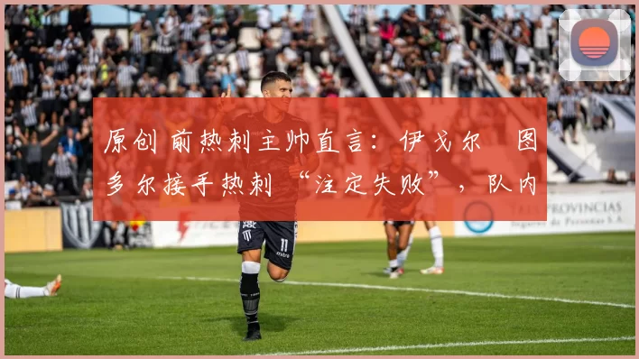 原创 前热刺主帅直言:伊戈尔・图多尔接手热刺 “注定失败”,队内氛围 “ toxic 至极”